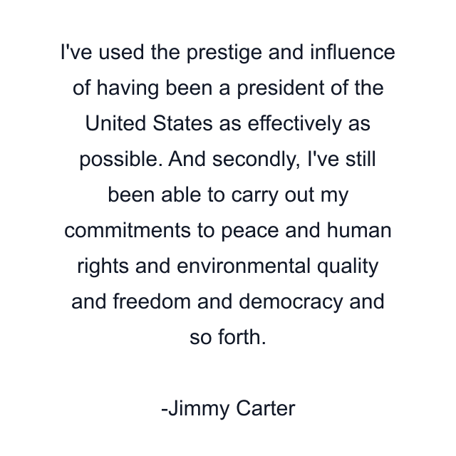 I've used the prestige and influence of having been a president of the United States as effectively as possible. And secondly, I've still been able to carry out my commitments to peace and human rights and environmental quality and freedom and democracy and so forth.