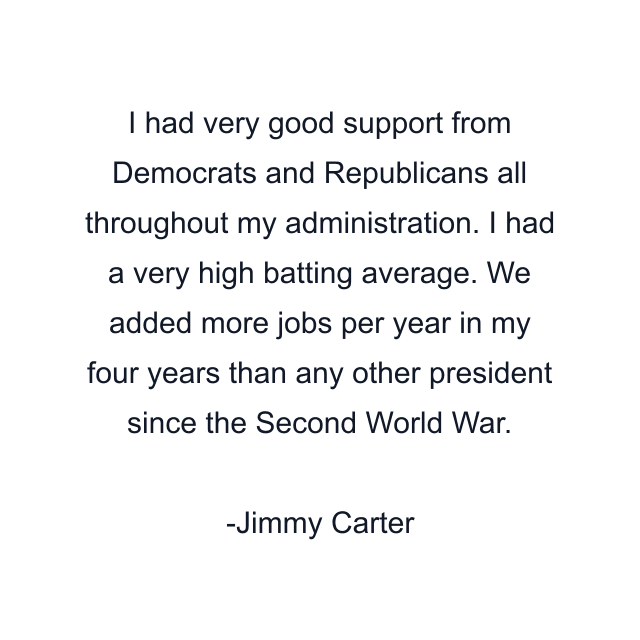 I had very good support from Democrats and Republicans all throughout my administration. I had a very high batting average. We added more jobs per year in my four years than any other president since the Second World War.