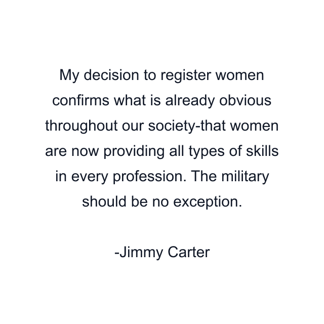 My decision to register women confirms what is already obvious throughout our society-that women are now providing all types of skills in every profession. The military should be no exception.