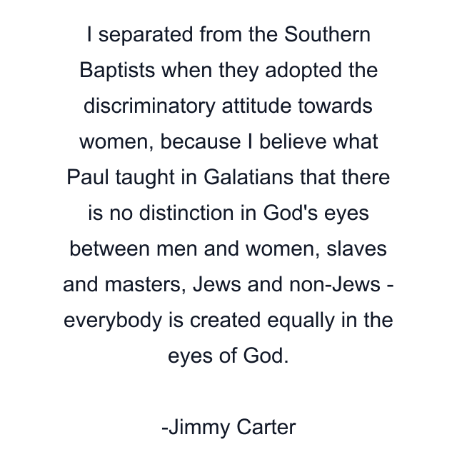 I separated from the Southern Baptists when they adopted the discriminatory attitude towards women, because I believe what Paul taught in Galatians that there is no distinction in God's eyes between men and women, slaves and masters, Jews and non-Jews - everybody is created equally in the eyes of God.