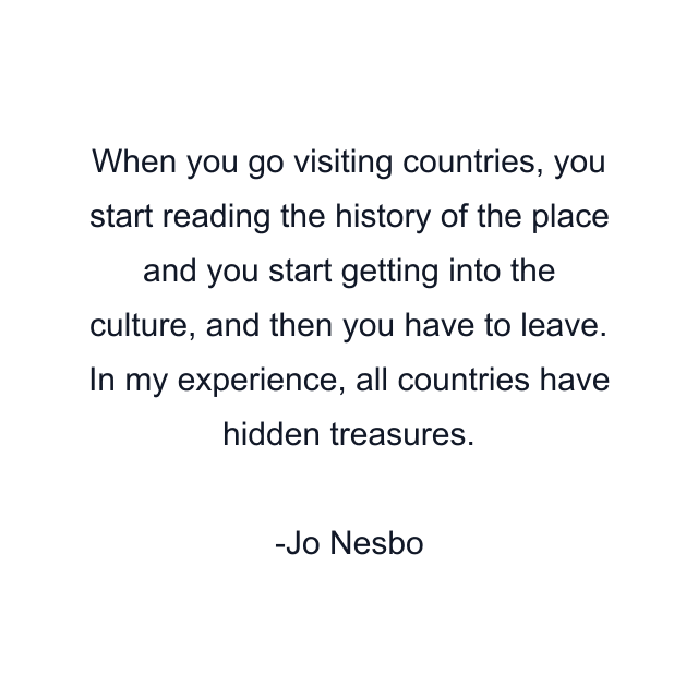 When you go visiting countries, you start reading the history of the place and you start getting into the culture, and then you have to leave. In my experience, all countries have hidden treasures.