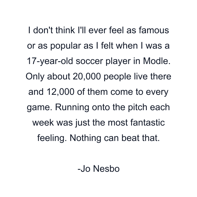 I don't think I'll ever feel as famous or as popular as I felt when I was a 17-year-old soccer player in Modle. Only about 20,000 people live there and 12,000 of them come to every game. Running onto the pitch each week was just the most fantastic feeling. Nothing can beat that.