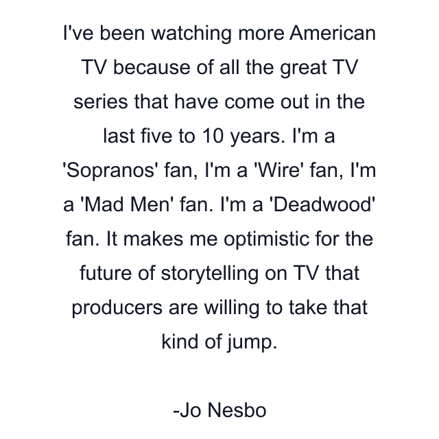 I've been watching more American TV because of all the great TV series that have come out in the last five to 10 years. I'm a 'Sopranos' fan, I'm a 'Wire' fan, I'm a 'Mad Men' fan. I'm a 'Deadwood' fan. It makes me optimistic for the future of storytelling on TV that producers are willing to take that kind of jump.