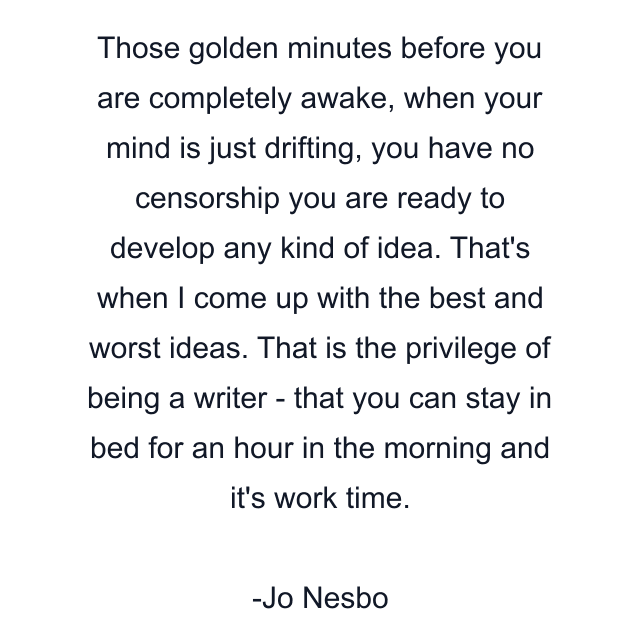 Those golden minutes before you are completely awake, when your mind is just drifting, you have no censorship you are ready to develop any kind of idea. That's when I come up with the best and worst ideas. That is the privilege of being a writer - that you can stay in bed for an hour in the morning and it's work time.