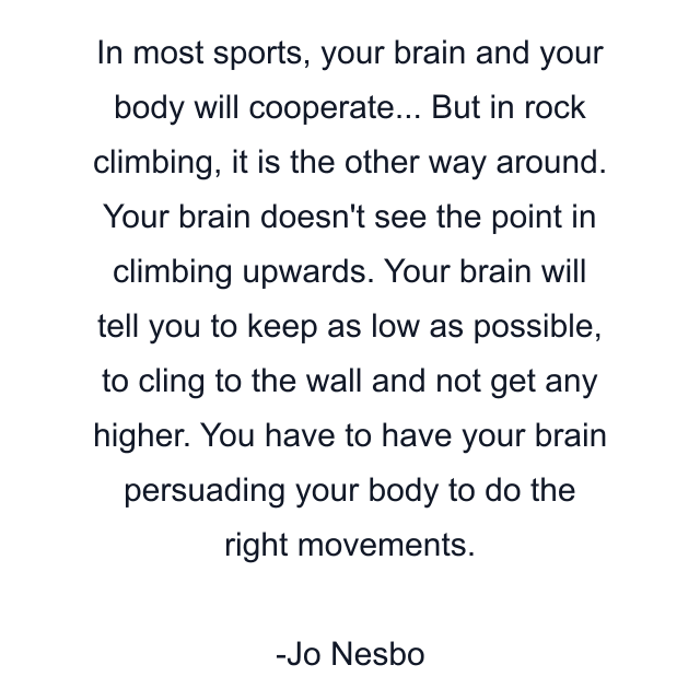 In most sports, your brain and your body will cooperate... But in rock climbing, it is the other way around. Your brain doesn't see the point in climbing upwards. Your brain will tell you to keep as low as possible, to cling to the wall and not get any higher. You have to have your brain persuading your body to do the right movements.