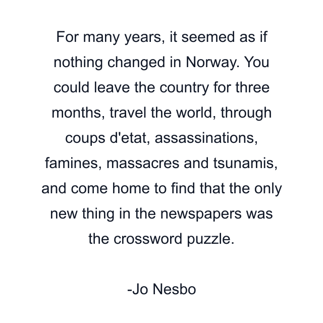 For many years, it seemed as if nothing changed in Norway. You could leave the country for three months, travel the world, through coups d'etat, assassinations, famines, massacres and tsunamis, and come home to find that the only new thing in the newspapers was the crossword puzzle.