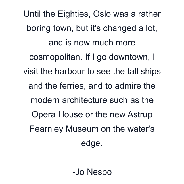 Until the Eighties, Oslo was a rather boring town, but it's changed a lot, and is now much more cosmopolitan. If I go downtown, I visit the harbour to see the tall ships and the ferries, and to admire the modern architecture such as the Opera House or the new Astrup Fearnley Museum on the water's edge.