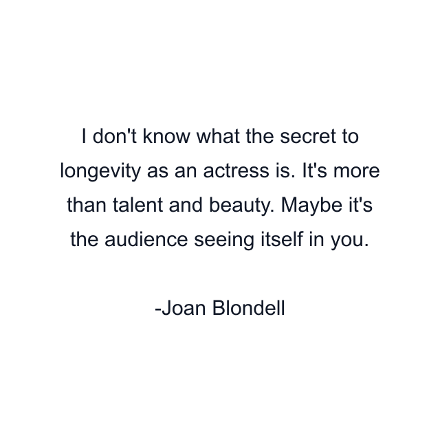 I don't know what the secret to longevity as an actress is. It's more than talent and beauty. Maybe it's the audience seeing itself in you.