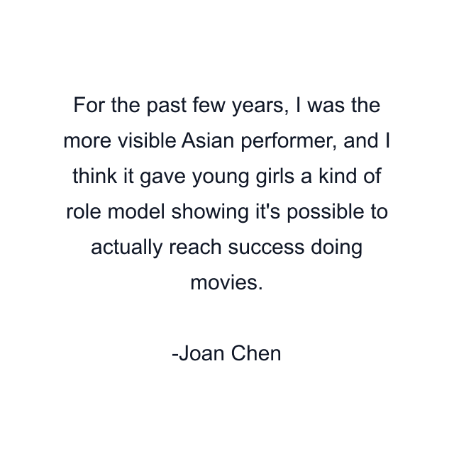 For the past few years, I was the more visible Asian performer, and I think it gave young girls a kind of role model showing it's possible to actually reach success doing movies.