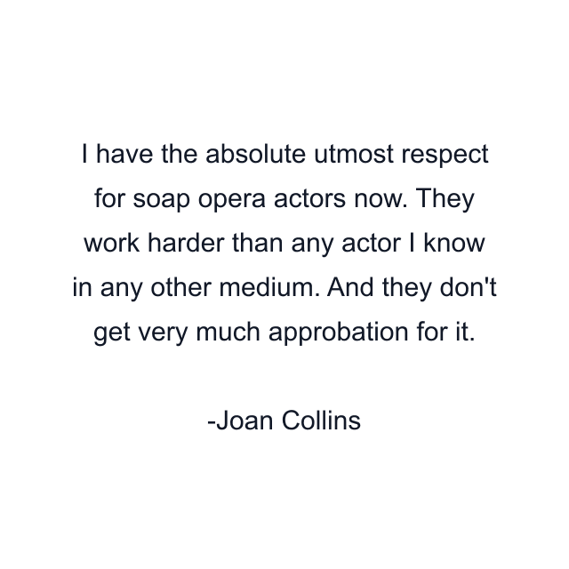 I have the absolute utmost respect for soap opera actors now. They work harder than any actor I know in any other medium. And they don't get very much approbation for it.