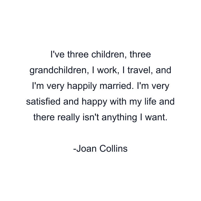 I've three children, three grandchildren, I work, I travel, and I'm very happily married. I'm very satisfied and happy with my life and there really isn't anything I want.