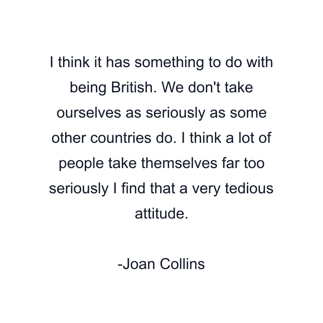 I think it has something to do with being British. We don't take ourselves as seriously as some other countries do. I think a lot of people take themselves far too seriously I find that a very tedious attitude.