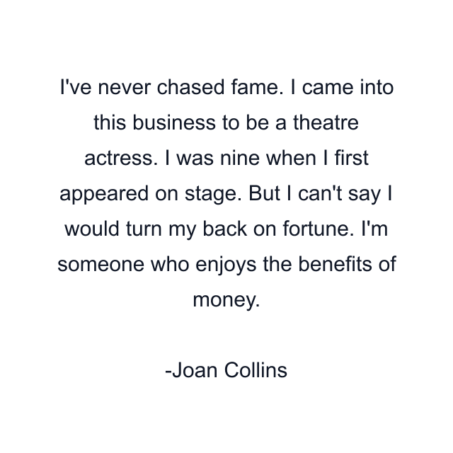 I've never chased fame. I came into this business to be a theatre actress. I was nine when I first appeared on stage. But I can't say I would turn my back on fortune. I'm someone who enjoys the benefits of money.