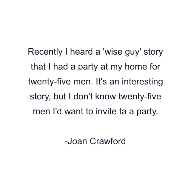 Recently I heard a 'wise guy' story that I had a party at my home for twenty-five men. It's an interesting story, but I don't know twenty-five men I'd want to invite ta a party.