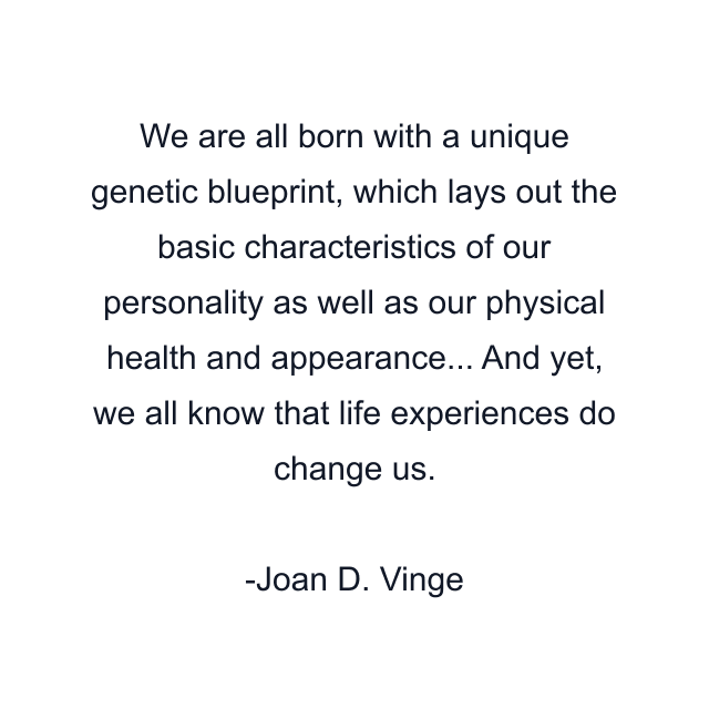 We are all born with a unique genetic blueprint, which lays out the basic characteristics of our personality as well as our physical health and appearance... And yet, we all know that life experiences do change us.