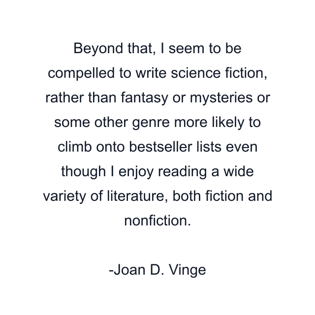 Beyond that, I seem to be compelled to write science fiction, rather than fantasy or mysteries or some other genre more likely to climb onto bestseller lists even though I enjoy reading a wide variety of literature, both fiction and nonfiction.