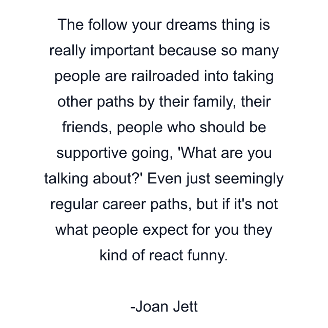 The follow your dreams thing is really important because so many people are railroaded into taking other paths by their family, their friends, people who should be supportive going, 'What are you talking about?' Even just seemingly regular career paths, but if it's not what people expect for you they kind of react funny.