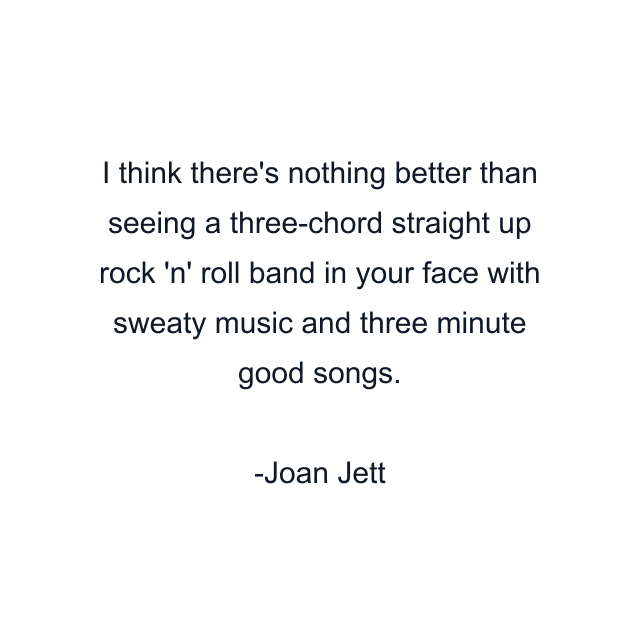 I think there's nothing better than seeing a three-chord straight up rock 'n' roll band in your face with sweaty music and three minute good songs.