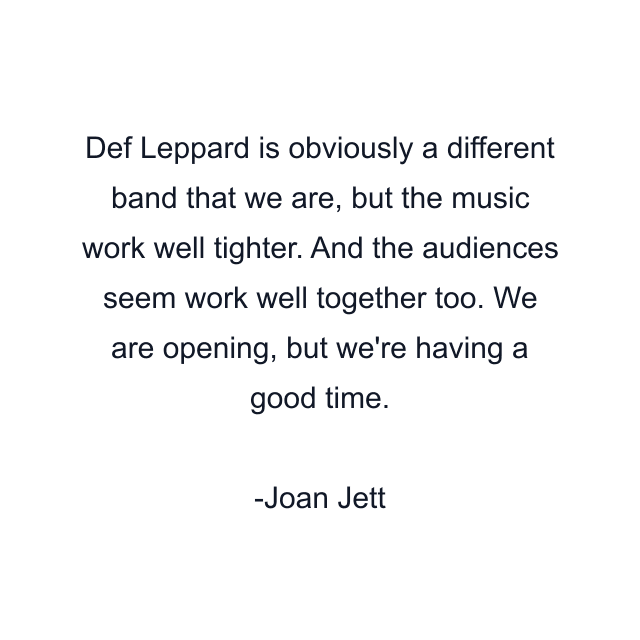 Def Leppard is obviously a different band that we are, but the music work well tighter. And the audiences seem work well together too. We are opening, but we're having a good time.