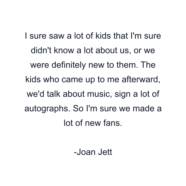 I sure saw a lot of kids that I'm sure didn't know a lot about us, or we were definitely new to them. The kids who came up to me afterward, we'd talk about music, sign a lot of autographs. So I'm sure we made a lot of new fans.