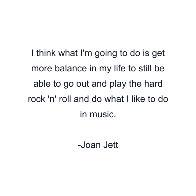 I think what I'm going to do is get more balance in my life to still be able to go out and play the hard rock 'n' roll and do what I like to do in music.