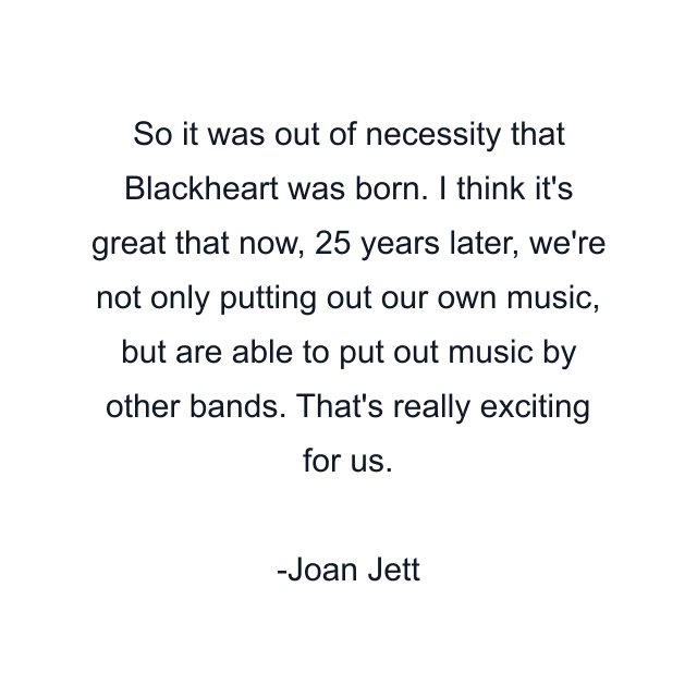 So it was out of necessity that Blackheart was born. I think it's great that now, 25 years later, we're not only putting out our own music, but are able to put out music by other bands. That's really exciting for us.