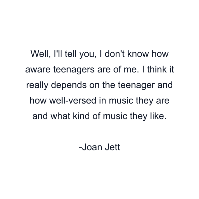 Well, I'll tell you, I don't know how aware teenagers are of me. I think it really depends on the teenager and how well-versed in music they are and what kind of music they like.