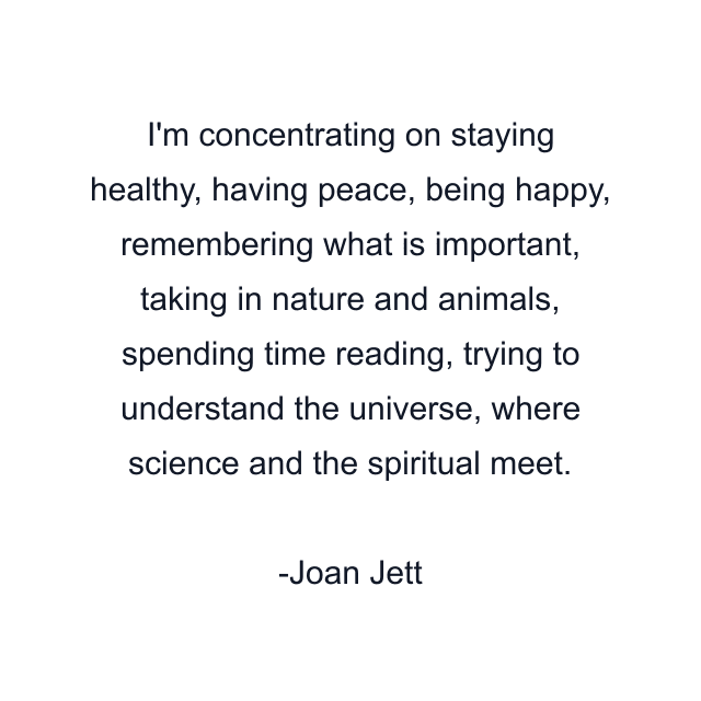 I'm concentrating on staying healthy, having peace, being happy, remembering what is important, taking in nature and animals, spending time reading, trying to understand the universe, where science and the spiritual meet.