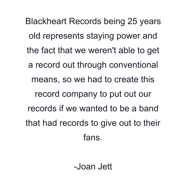 Blackheart Records being 25 years old represents staying power and the fact that we weren't able to get a record out through conventional means, so we had to create this record company to put out our records if we wanted to be a band that had records to give out to their fans.