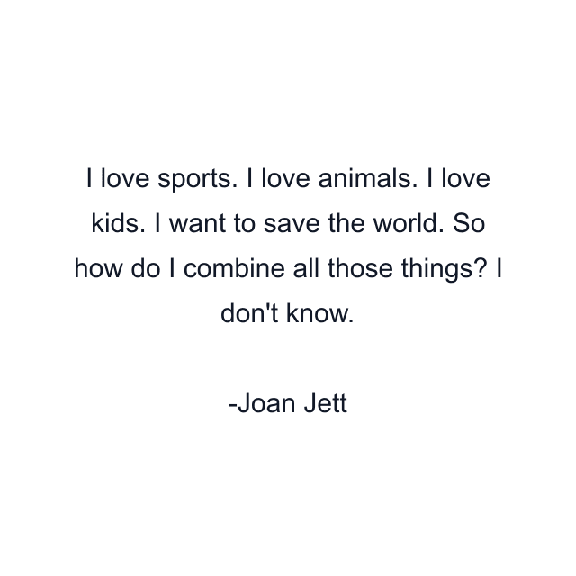 I love sports. I love animals. I love kids. I want to save the world. So how do I combine all those things? I don't know.