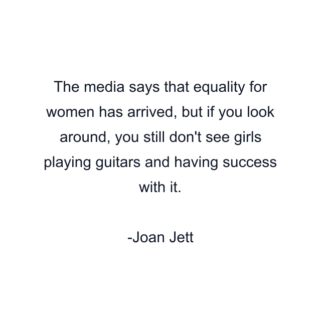 The media says that equality for women has arrived, but if you look around, you still don't see girls playing guitars and having success with it.