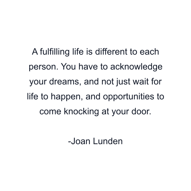 A fulfilling life is different to each person. You have to acknowledge your dreams, and not just wait for life to happen, and opportunities to come knocking at your door.