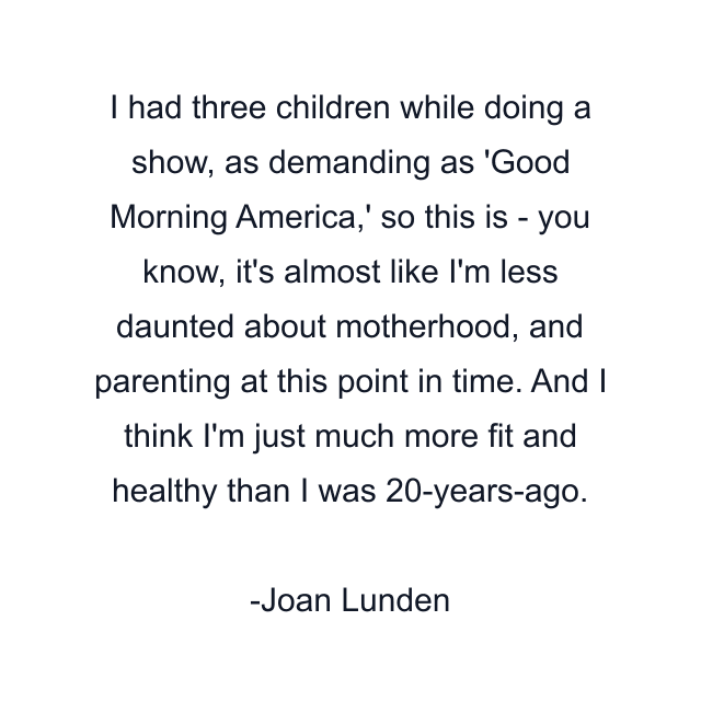 I had three children while doing a show, as demanding as 'Good Morning America,' so this is - you know, it's almost like I'm less daunted about motherhood, and parenting at this point in time. And I think I'm just much more fit and healthy than I was 20-years-ago.