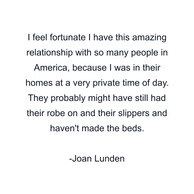 I feel fortunate I have this amazing relationship with so many people in America, because I was in their homes at a very private time of day. They probably might have still had their robe on and their slippers and haven't made the beds.