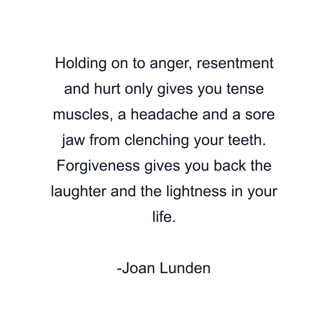 Holding on to anger, resentment and hurt only gives you tense muscles, a headache and a sore jaw from clenching your teeth. Forgiveness gives you back the laughter and the lightness in your life.