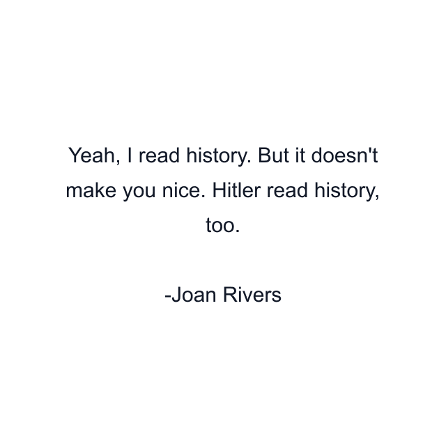 Yeah, I read history. But it doesn't make you nice. Hitler read history, too.