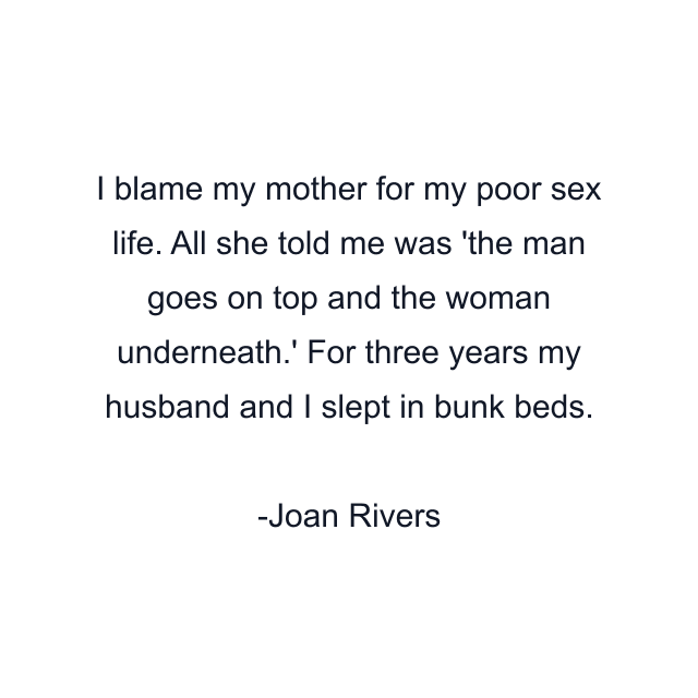 I blame my mother for my poor sex life. All she told me was 'the man goes on top and the woman underneath.' For three years my husband and I slept in bunk beds.