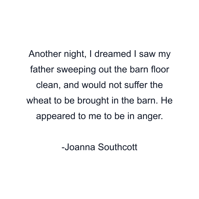 Another night, I dreamed I saw my father sweeping out the barn floor clean, and would not suffer the wheat to be brought in the barn. He appeared to me to be in anger.