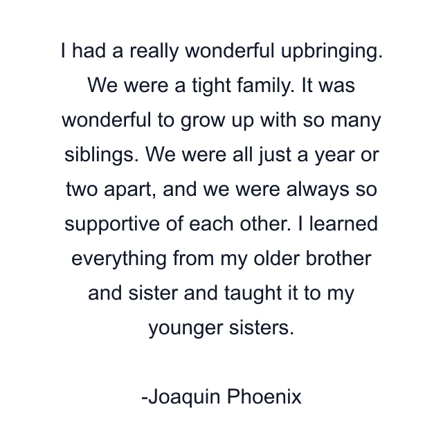 I had a really wonderful upbringing. We were a tight family. It was wonderful to grow up with so many siblings. We were all just a year or two apart, and we were always so supportive of each other. I learned everything from my older brother and sister and taught it to my younger sisters.