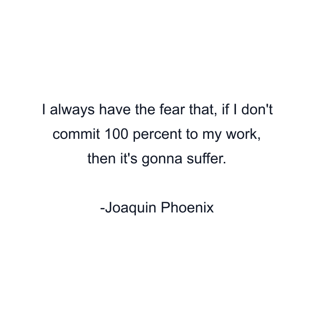 I always have the fear that, if I don't commit 100 percent to my work, then it's gonna suffer.