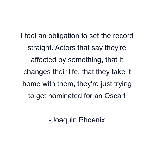 I feel an obligation to set the record straight. Actors that say they're affected by something, that it changes their life, that they take it home with them, they're just trying to get nominated for an Oscar!