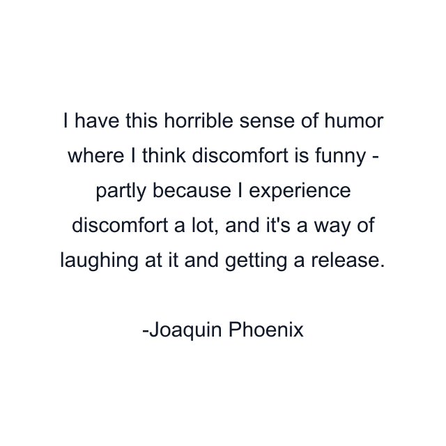 I have this horrible sense of humor where I think discomfort is funny - partly because I experience discomfort a lot, and it's a way of laughing at it and getting a release.