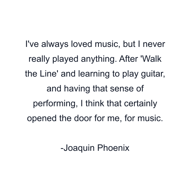 I've always loved music, but I never really played anything. After 'Walk the Line' and learning to play guitar, and having that sense of performing, I think that certainly opened the door for me, for music.