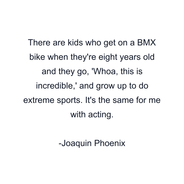 There are kids who get on a BMX bike when they're eight years old and they go, 'Whoa, this is incredible,' and grow up to do extreme sports. It's the same for me with acting.