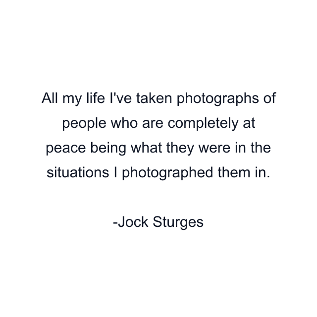 All my life I've taken photographs of people who are completely at peace being what they were in the situations I photographed them in.