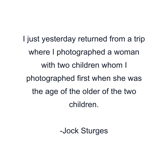 I just yesterday returned from a trip where I photographed a woman with two children whom I photographed first when she was the age of the older of the two children.