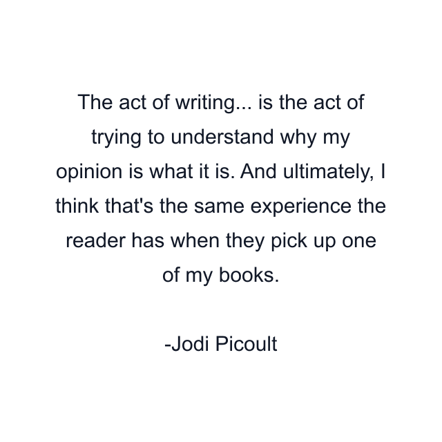 The act of writing... is the act of trying to understand why my opinion is what it is. And ultimately, I think that's the same experience the reader has when they pick up one of my books.