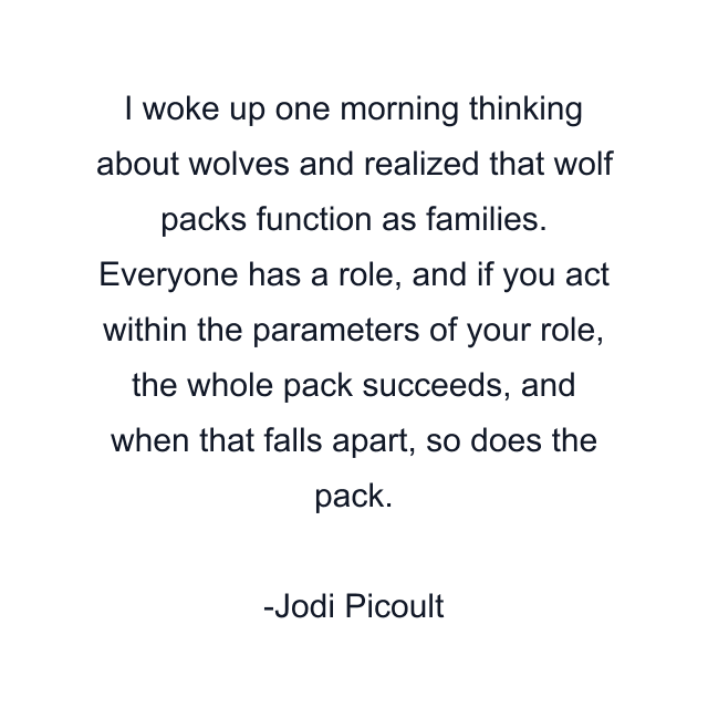 I woke up one morning thinking about wolves and realized that wolf packs function as families. Everyone has a role, and if you act within the parameters of your role, the whole pack succeeds, and when that falls apart, so does the pack.