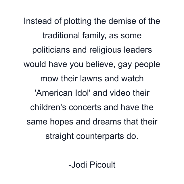 Instead of plotting the demise of the traditional family, as some politicians and religious leaders would have you believe, gay people mow their lawns and watch 'American Idol' and video their children's concerts and have the same hopes and dreams that their straight counterparts do.