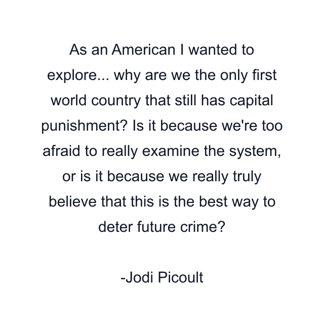 As an American I wanted to explore... why are we the only first world country that still has capital punishment? Is it because we're too afraid to really examine the system, or is it because we really truly believe that this is the best way to deter future crime?